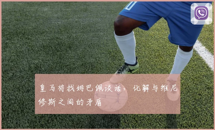 皇马将找姆巴佩谈话，化解与维尼修斯之间的矛盾