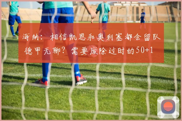 海纳：相信凯恩和奥利塞都会留队 德甲无聊？需要废除过时的50+1