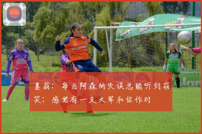 基翁：每当阿森纳失误总能听到窃笑；感觉有一支大军和你作对